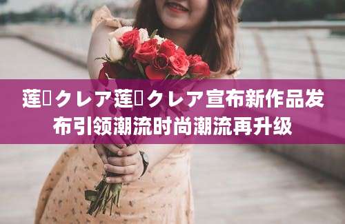 莲実クレア莲実クレア宣布新作品发布引领潮流时尚潮流再升级