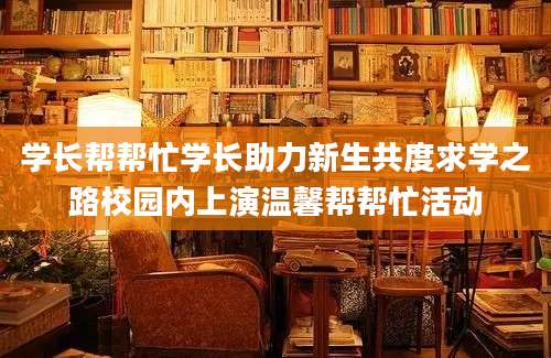 学长帮帮忙学长助力新生共度求学之路校园内上演温馨帮帮忙活动