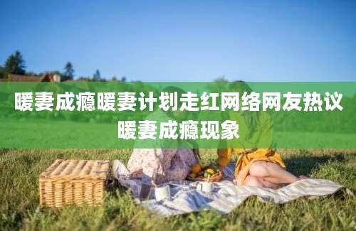 暖妻成瘾暖妻计划走红网络网友热议暖妻成瘾现象