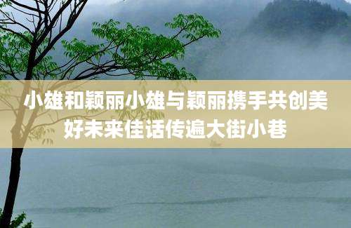 小雄和颖丽小雄与颖丽携手共创美好未来佳话传遍大街小巷