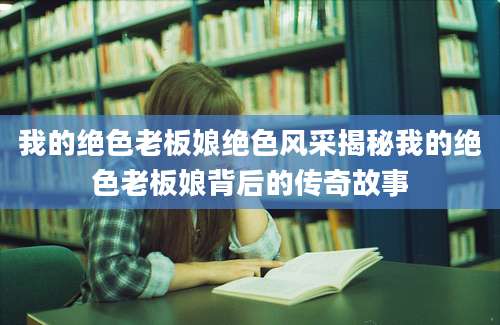 我的绝色老板娘绝色风采揭秘我的绝色老板娘背后的传奇故事