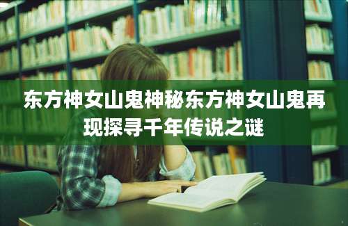 东方神女山鬼神秘东方神女山鬼再现探寻千年传说之谜