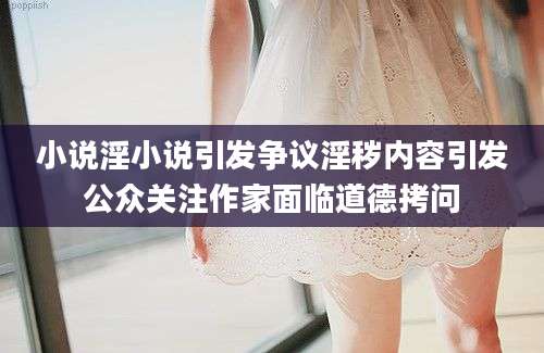 小说淫小说引发争议淫秽内容引发公众关注作家面临道德拷问