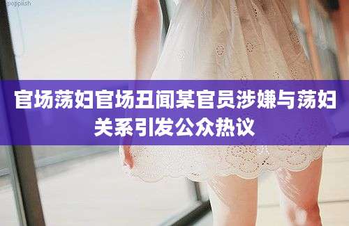 官场荡妇官场丑闻某官员涉嫌与荡妇关系引发公众热议