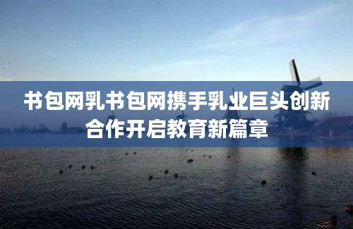 书包网乳书包网携手乳业巨头创新合作开启教育新篇章