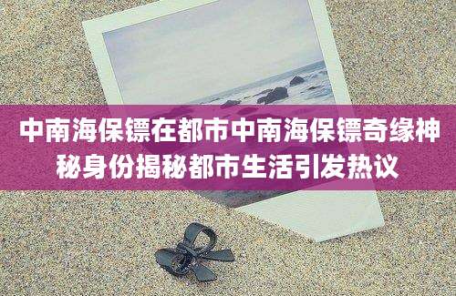 中南海保镖在都市中南海保镖奇缘神秘身份揭秘都市生活引发热议