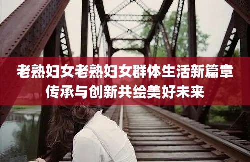 老熟妇女老熟妇女群体生活新篇章传承与创新共绘美好未来
