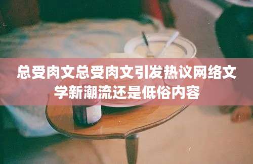 总受肉文总受肉文引发热议网络文学新潮流还是低俗内容
