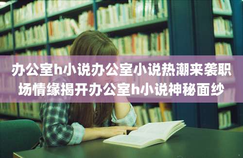 办公室h小说办公室小说热潮来袭职场情缘揭开办公室h小说神秘面纱
