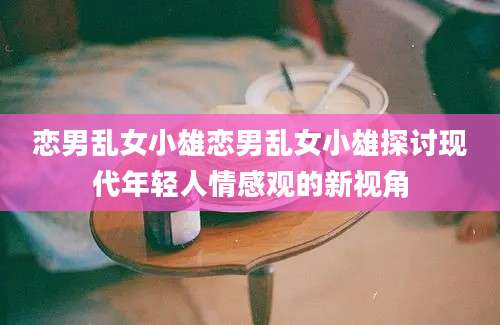 恋男乱女小雄恋男乱女小雄探讨现代年轻人情感观的新视角