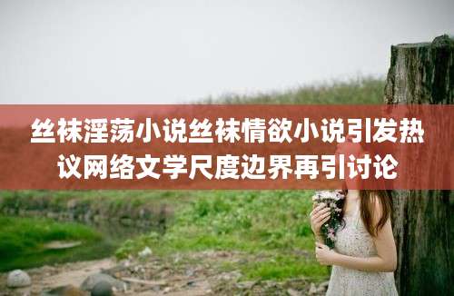 丝袜淫荡小说丝袜情欲小说引发热议网络文学尺度边界再引讨论