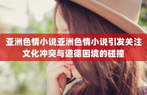 亚洲色情小说亚洲色情小说引发关注文化冲突与道德困境的碰撞