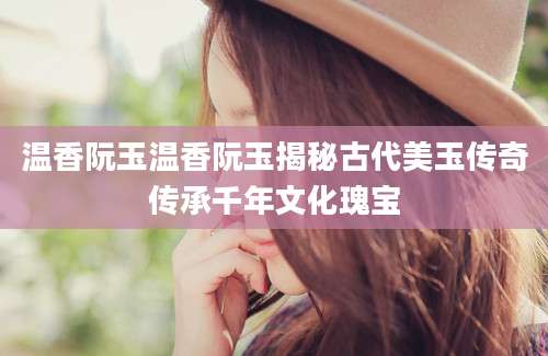 温香阮玉温香阮玉揭秘古代美玉传奇传承千年文化瑰宝