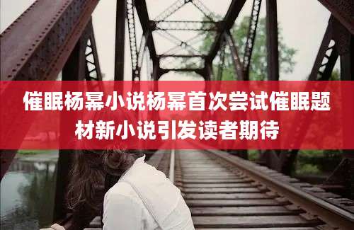 催眠杨幂小说杨幂首次尝试催眠题材新小说引发读者期待