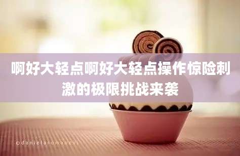 啊好大轻点啊好大轻点操作惊险刺激的极限挑战来袭