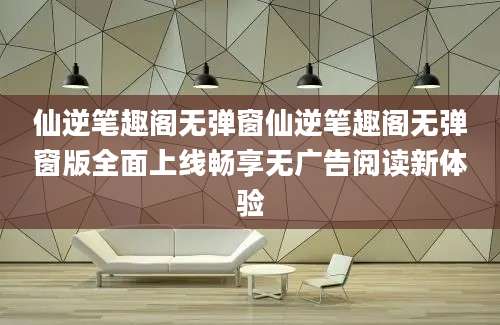 仙逆笔趣阁无弹窗仙逆笔趣阁无弹窗版全面上线畅享无广告阅读新体验