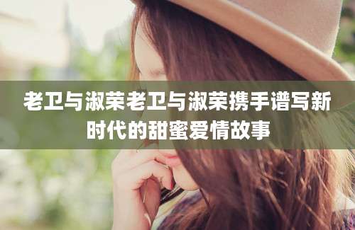 老卫与淑荣老卫与淑荣携手谱写新时代的甜蜜爱情故事