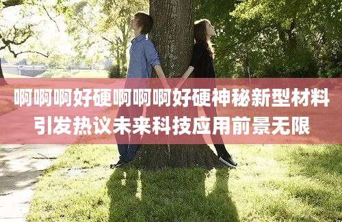 啊啊啊好硬啊啊啊好硬神秘新型材料引发热议未来科技应用前景无限