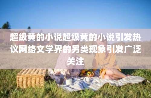 超级黄的小说超级黄的小说引发热议网络文学界的另类现象引发广泛关注