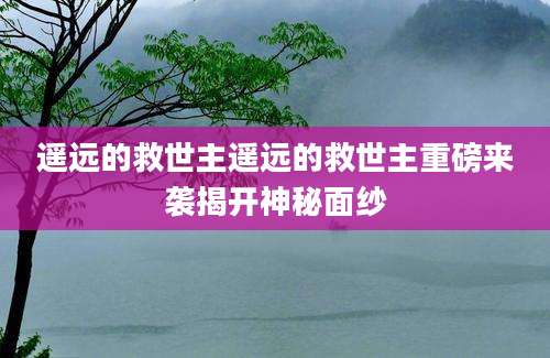 遥远的救世主遥远的救世主重磅来袭揭开神秘面纱