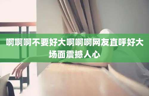 啊啊啊不要好大啊啊啊网友直呼好大场面震撼人心