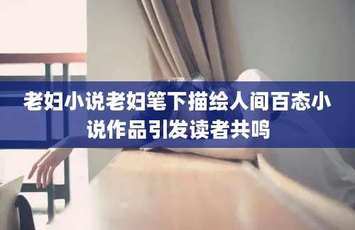 老妇小说老妇笔下描绘人间百态小说作品引发读者共鸣