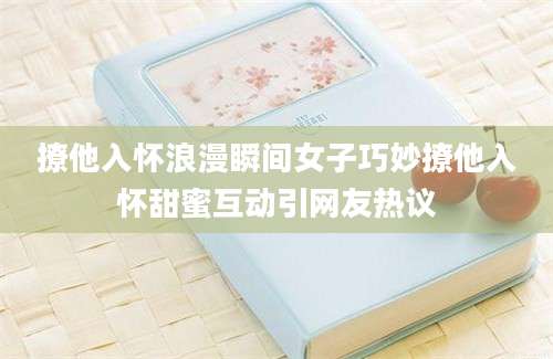 撩他入怀浪漫瞬间女子巧妙撩他入怀甜蜜互动引网友热议
