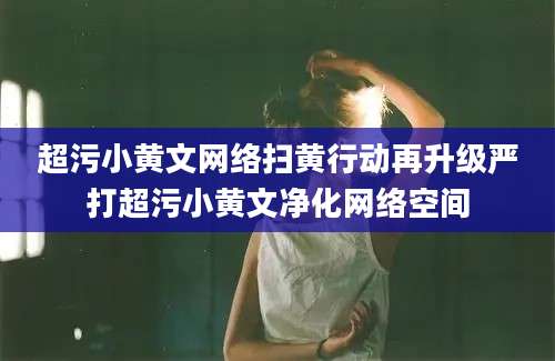 超污小黄文网络扫黄行动再升级严打超污小黄文净化网络空间