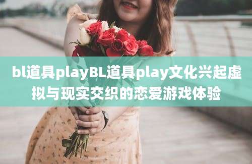 bl道具playBL道具play文化兴起虚拟与现实交织的恋爱游戏体验