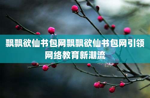 飘飘欲仙书包网飘飘欲仙书包网引领网络教育新潮流
