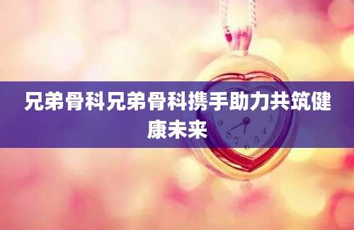 兄弟骨科兄弟骨科携手助力共筑健康未来