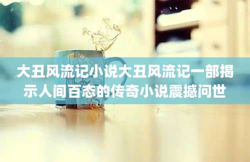 大丑风流记小说大丑风流记一部揭示人间百态的传奇小说震撼问世
