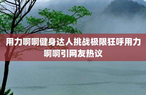 用力啊啊健身达人挑战极限狂呼用力啊啊引网友热议