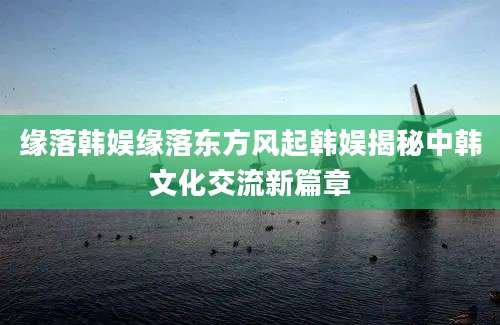 缘落韩娱缘落东方风起韩娱揭秘中韩文化交流新篇章