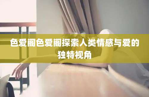 色爱阁色爱阁探索人类情感与爱的独特视角