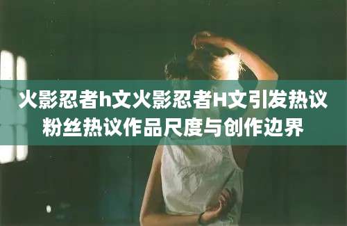 火影忍者h文火影忍者H文引发热议粉丝热议作品尺度与创作边界