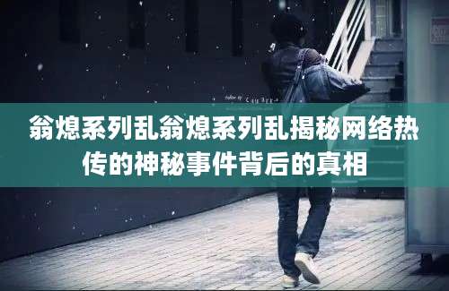 翁熄系列乱翁熄系列乱揭秘网络热传的神秘事件背后的真相