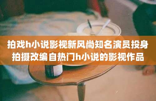 拍戏h小说影视新风尚知名演员投身拍摄改编自热门h小说的影视作品