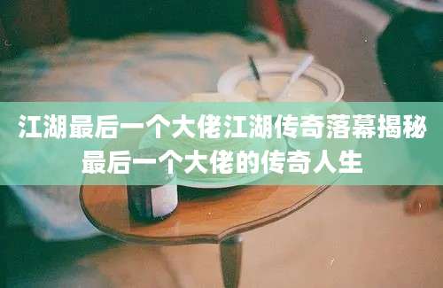 江湖最后一个大佬江湖传奇落幕揭秘最后一个大佬的传奇人生