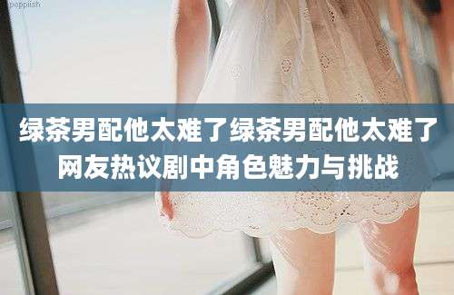 绿茶男配他太难了绿茶男配他太难了网友热议剧中角色魅力与挑战