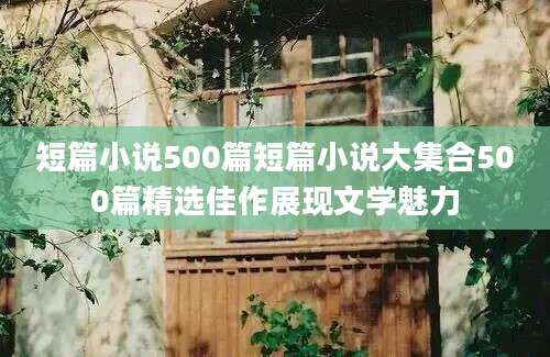 短篇小说500篇短篇小说大集合500篇精选佳作展现文学魅力