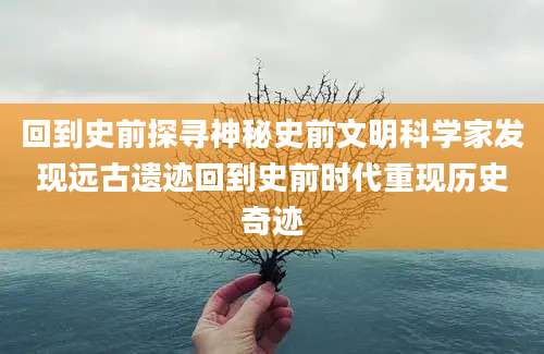 回到史前探寻神秘史前文明科学家发现远古遗迹回到史前时代重现历史奇迹