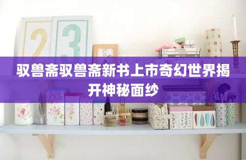 驭兽斋驭兽斋新书上市奇幻世界揭开神秘面纱