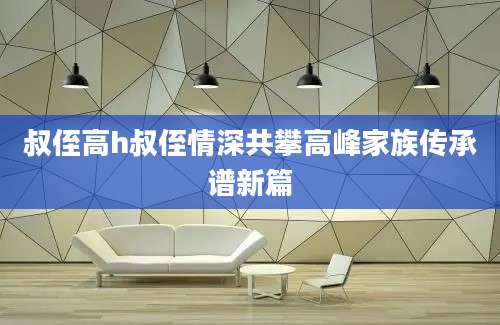 叔侄高h叔侄情深共攀高峰家族传承谱新篇