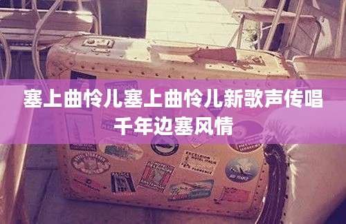 塞上曲怜儿塞上曲怜儿新歌声传唱千年边塞风情