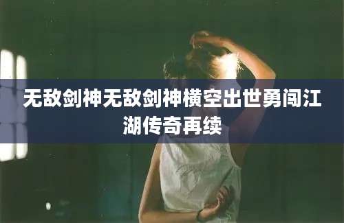无敌剑神无敌剑神横空出世勇闯江湖传奇再续