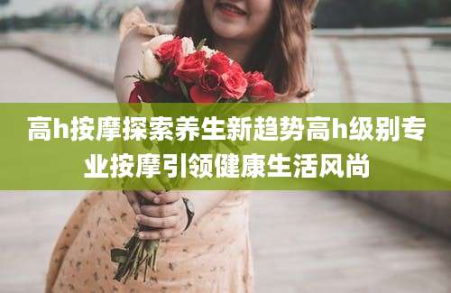 高h按摩探索养生新趋势高h级别专业按摩引领健康生活风尚