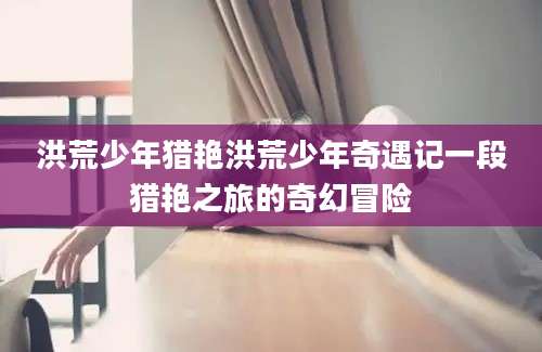 洪荒少年猎艳洪荒少年奇遇记一段猎艳之旅的奇幻冒险
