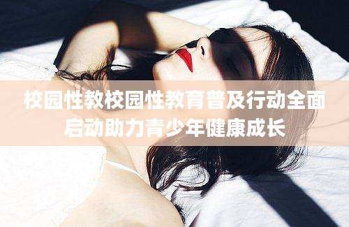校园性教校园性教育普及行动全面启动助力青少年健康成长