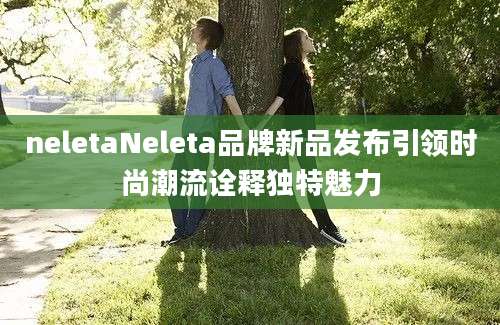 neletaNeleta品牌新品发布引领时尚潮流诠释独特魅力